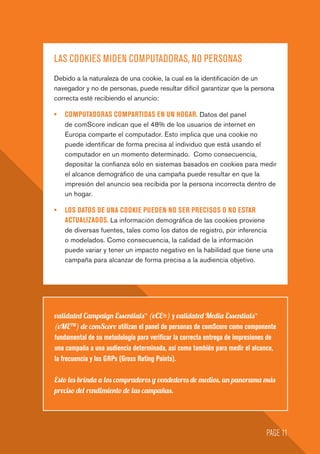 LAS COOKIES MIDEN COMPUTADORAS, NO PERSONAS
Debido a la naturaleza de una cookie, la cual es la identificación de un
navegador y no de personas, puede resultar difícil garantizar que la persona
correcta esté recibiendo el anuncio:
•	 COMPUTADORAS COMPARTIDAS EN UN HOGAR. Datos del panel
de comScore indican que el 48% de los usuarios de internet en
Europa comparte el computador. Esto implica que una cookie no
puede identificar de forma precisa al individuo que está usando el
computador en un momento determinado. Como consecuencia,
depositar la confianza sólo en sistemas basados en cookies para medir
el alcance demográfico de una campaña puede resultar en que la
impresión del anuncio sea recibida por la persona incorrecta dentro de
un hogar.
•	 LOS DATOS DE UNA COOKIE PUEDEN NO SER PRECISOS O NO ESTAR
ACTUALIZADOS. La información demográfica de las cookies proviene
de diversas fuentes, tales como los datos de registro, por inferencia
o modelados. Como consecuencia, la calidad de la información
puede variar y tener un impacto negativo en la habilidad que tiene una
campaña para alcanzar de forma precisa a la audiencia objetivo.
validated Campaign Essentials™ (vCE®) y validated Media Essentials™
(vMETM
) de comScore utilizan el panel de personas de comScore como componente
fundamental de su metodología para verificar la correcta entrega de impresiones de
una campaña a una audiencia determinada, así como también para medir el alcance,
la frecuencia y los GRPs (Gross Rating Points).
Esto les brinda a los compradores y vendedores de medios, un panorama más
preciso del rendimiento de las campañas.
PAGE 11
 