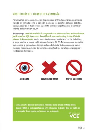 PAGE 13
VERIFICACIÓN DEL ALCANCE DE LA CAMPAÑA
Para muchas personas del sector de publicidad online, la compra programática
ha sido proclamada como la solución ideal para los desafíos actuales debido a
su capacidad de reducir costos y permitir un mejor targeting junto a un mayor
retorno de la inversión (ROI).
Sin embargo, en esta transición de compra directa a transacciones automatizadas,
puede resultar difícil reconocer la calidad de una audiencia y la exactitud del
alcance de la campaña; y esto está directamente relacionado con la visibilidad,
la seguridad de la marca y el tráfico no humano (NHT). Tener acceso a los datos
que entrega la campaña en tiempo real puede brindar la transparencia que el
mercado necesita, además de beneficios significativos para los compradores y
vendedores de medios.
comScore vCE define el concepto de visibilidad como lo hace el Media Rating
Council (MRC), el cual especifica que 50% del anuncio de display debe ser visible en
el navegador de un usuario por lo menos por un segundo.
VISIBILIDAD SEGURIDAD DE MARCA TRÁFICO NO-HUMANO
 