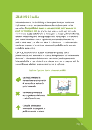 SEGURIDAD DE MARCA
Mientras los temas de visibilidad y el desempeño in-target son los dos
tópicos que dominan las conversaciones sobre el desempeño de las
campañas, la seguridad de marca es otro componente importante que no
puede ser pasado por alto. Un anuncio que aparece junto a un contenido
cuestionable puede restarle valor al mensaje de la marca y, al mismo tiempo,
tener un impacto negativo en las percepciones. Por ejemplo, si un anuncio
para un restaurante de comida rápida está posicionado al lado de una
noticia sobre salud que relaciona a ese tipo de comida con enfermedades
cardíacas, entonces el impacto de ese anuncio probablemente sea más
perjudicial que positivo.
Con vCE, los anunciantes pueden establecer bloqueos y alertas
personalizados para administrar el alcance de impresiones de una campaña
de acuerdo a los valores de la empresa. Asimismo, pueden generar una
lista predefinida, la cual elimina la aparición de anuncios en páginas web de
contenido para adultos y otras que promuevan la violencia.
Los Datos Oportunos Ayudan a Incrementar el ROI
Los bloqueos previenen que
ocurran problemas relacionados
a contenido no adecuado.
Cuando las campañas son
administradas en tiempo real, es
posible incrementar el retorno.
PAGE 15
Las alertas permiten a los
clientes obtener esta información
de manera rápida, previniendo
gastos innecesarios.
 