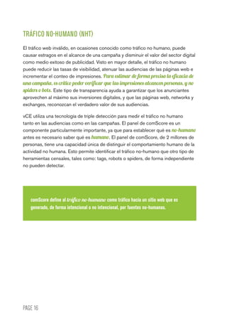 PAGE 16
TRÁFICO NO-HUMANO (NHT)
El tráfico web inválido, en ocasiones conocido como tráfico no humano, puede
causar estragos en el alcance de una campaña y disminuir el valor del sector digital
como medio exitoso de publicidad. Visto en mayor detalle, el tráfico no humano
puede reducir las tasas de visibilidad, atenuar las audiencias de las páginas web e
incrementar el conteo de impresiones. Para estimar de forma precisa la eficacia de
una campaña, es crítico poder verificar que las impresiones alcancen personas, y no
spiders o bots. Este tipo de transparencia ayuda a garantizar que los anunciantes
aprovechen al máximo sus inversiones digitales, y que las páginas web, networks y
exchanges, reconozcan el verdadero valor de sus audiencias.
vCE utiliza una tecnología de triple detección para medir el tráfico no humano
tanto en las audiencias como en las campañas. El panel de comScore es un
componente particularmente importante, ya que para establecer qué es no-humano
antes es necesario saber qué es humano. El panel de comScore, de 2 millones de
personas, tiene una capacidad única de distinguir el comportamiento humano de la
actividad no humana. Esto permite identificar el tráfico no-humano que otro tipo de
herramientas censales, tales como: tags, robots o spiders, de forma independiente
no pueden detectar.
comScore define al tráfico no-humano como tráfico hacia un sitio web que es
generado, de forma intencional o no intencional, por fuentes no-humanas.
 