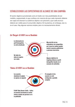 PAGE 19
ESTABLECIENDO LAS EXPECTATIVAS DE ALCANCE DE UNA CAMPAÑA
El sector digital es proclamado como el medio con más posibilidades de ser
medido y segmentado, lo que conlleva a la creencia de que cada impresión debería
ser capaz de alcanzar su audiencia objetivo con precisión y que cada anuncio
debería ser visible para el consumidor objetivo. En la práctica, sin embargo, ese no
es el caso. Hay algunas razones simples, pero no necesariamente obvias:
La información de
perfil demográfico
no está actualizada
Más del 60% de los
ordenadores son compartidos,
por lo que las cookies pueden
mostrar anuncios publicitarios
a personas incorrectas
No todos los
datos de registro
son reales
Algunos objetivos de
targeting infieren un perfil
demográfico basado en el
consumo de contenidos
El navegador de los
usuarios no está
configurado a pantalla
completa
Los usuarios
abandonan la página
en apenas un segundo
El NHT (Non Human Traffic - tráfico
no humano) incrementa el conteo
incluso cuando una persona no ve
la publicidad
Vistos: El 100% no es Realista
En Target: El 100% no es Realista
 