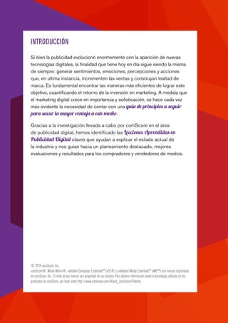 INTRODUCCIÓN
Si bien la publicidad evolucionó enormemente con la aparición de nuevas
tecnologías digitales, la finalidad que tiene hoy en día sigue siendo la misma
de siempre: generar sentimientos, emociones, percepciones y acciones
que, en última instancia, incrementen las ventas y construyan lealtad de
marca. Es fundamental encontrar las maneras más eficientes de lograr este
objetivo, cuantificando el retorno de la inversión en marketing. A medida que
el marketing digital crece en importancia y sofisticación, se hace cada vez
más evidente la necesidad de contar con una guía de principios a seguir
para sacar la mayor ventaja a este medio.
Gracias a la investigación llevada a cabo por comScore en el área
de publicidad digital, hemos identificado las Lecciones Aprendidas en
Publicidad Digital claves que ayudan a explicar el estado actual de
la industria y nos guían hacia un planeamiento destacado, mejores
evaluaciones y resultados para los compradores y vendedores de medios.
© 2014 comScore, Inc.
comScore®, Media Metrix®, validated Campaign Essentials™ (vCE®) y validated Media Essentials™ (vME™) son marcas registradas
de comScore, Inc. El resto de las marcas son propiedad de sus dueños. Para obtener información sobre la tecnología utilizada en los
productos de comScore, por favor visite http://www.comscore.com/About_comScore/Patents.
 