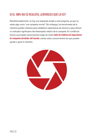 PAGE 20
SI EL 100% NO ES REALISTA, ¿ENTONCES QUÉ LO ES?
Desafortunadamente, no hay una respuesta simple a esta pregunta, ya que no
existe algo como “una campaña normal”. Sin embargo, los benchmarks de la
industria pueden utilizarse para establecer expectativas de alcance y para ofrecer
un indicador significativo del desempeño relativo de la campaña. En comScore
hemos acumulado conocimientos luego de medir miles de millones de impresiones
de campaña alrededor del mundo, siendo estos conocimientos los que pueden
ayudar a guiar la industria.
 