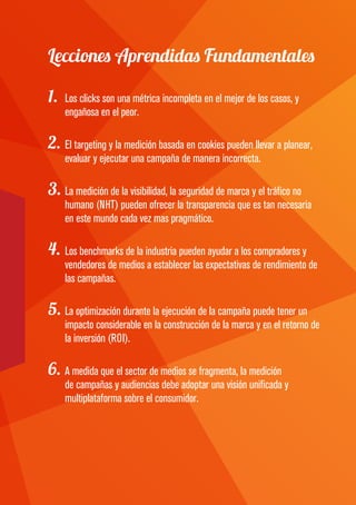 Lecciones Aprendidas Fundamentales
1.	 Los clicks son una métrica incompleta en el mejor de los casos, y
engañosa en el peor.
2.	El targeting y la medición basada en cookies pueden llevar a planear,
evaluar y ejecutar una campaña de manera incorrecta.
3.	La medición de la visibilidad, la seguridad de marca y el tráfico no
humano (NHT) pueden ofrecer la transparencia que es tan necesaria
en este mundo cada vez mas pragmático.
4.	Los benchmarks de la industria pueden ayudar a los compradores y
vendedores de medios a establecer las expectativas de rendimiento de
las campañas.
5.	La optimización durante la ejecución de la campaña puede tener un
impacto considerable en la construcción de la marca y en el retorno de
la inversión (ROI).
6.	A medida que el sector de medios se fragmenta, la medición
de campañas y audiencias debe adoptar una visión unificada y
multiplataforma sobre el consumidor.
 