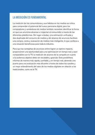 PAGE 30
LA MEDICIÓN ES FUNDAMENTAL
La medición de los consumidores y sus hábitos en los medios es crítica
para comprender el potencial del nuevo panorama digital, pero los
compradores y vendedores de medios también necesitan identificar la forma
en que sus anuncios alcanzan e impactan al consumidor a través de las
diferentes plataformas. Sin lugar a dudas, una estimación unificada y
des-duplicada del consumo de medios y del alcance de anuncios facilitará
una compra, venta y evaluación de medios más inteligente, lo que conlleva a
una situación beneficiosa para toda la industria.
Para que las campañas de anuncios online logren un óptimo impacto,
proporcionen una oportunidad para una optimización en tiempo real y sean
comparables con la TV, la medición de alcance de la campaña en cuanto
a la audiencia objetivo debe ser escalable y granular. Esto posibilitará
informar de manera más rápida, confiable, y en tiempo real, abriendo una
puerta para una evaluación más eficiente a través de todos los canales y
un mejor entendimiento del valor de los medios digitales en relación a los
tradicionales, como es la TV.
 