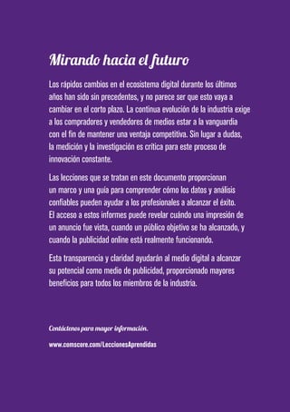 PAGE 31
Mirando hacia el futuro
Los rápidos cambios en el ecosistema digital durante los últimos
años han sido sin precedentes, y no parece ser que esto vaya a
cambiar en el corto plazo. La continua evolución de la industria exige
a los compradores y vendedores de medios estar a la vanguardia
con el fin de mantener una ventaja competitiva. Sin lugar a dudas,
la medición y la investigación es crítica para este proceso de
innovación constante.
Las lecciones que se tratan en este documento proporcionan
un marco y una guía para comprender cómo los datos y análisis
confiables pueden ayudar a los profesionales a alcanzar el éxito.
El acceso a estos informes puede revelar cuándo una impresión de
un anuncio fue vista, cuando un público objetivo se ha alcanzado, y
cuando la publicidad online está realmente funcionando.
Esta transparencia y claridad ayudarán al medio digital a alcanzar
su potencial como medio de publicidad, proporcionado mayores
beneficios para todos los miembros de la industria.
Contáctenos para mayor información.
www.comscore.com/LeccionesAprendidas
 