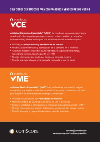 SOLUCIONES DE COMSCORE PARA COMPRADORES Y VENDEDORES DE MEDIOS
sepamas@comscore.com
www.comscore.com/LeccionesAprendidas
validated Campaign Essentials™ (vCE®) de comScore es una solución integral
de validación de campañas que proporciona un profundo análisis de campañas,
informes online y alertas diarias para una administración eficaz de la campaña.
•	 	Utilizado por compradores y vendedores de medios
•	 Posibilita la administración y optimización de la campaña en el momento
•	 Analiza el impacto en la audiencia, la visibilidad, la seguridad de la marca,
la geografía correcta, la participación y el NHT
•	 Recoge información por medio, por posición y por pieza creativa
•	 Permite una mejor eficacia en la campaña y descarta lo que no es útil
validated Media Essentials™ (vME™) de comScore es una solución integral
de medición que analiza el inventario de anuncios en un sitio o en una red de sitios
para apoyar el establecimiento de estrategias comerciales.
•	 Utilizado exclusivamente por vendedores de medios
•	 Mide el inventario de anuncios en un sitio o en una red de sitios
•	 Evalúa la visibilidad, la participación, la entrega en la geografía correcta y el NHT
•	 Recoge información por posición del anuncio, sección del sitio y pieza creativa
•	 Permite aumentar el retorno al maximizar el valor del inventario
 