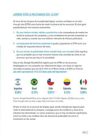 PAGE 5
¿DÓNDE ESTÁ LA RELEVANCIA DEL CLICK?
Al inicio de los tiempos de la publicidad digital, muchos confiaban en el click-
through rate (CTR) como forma de medir la eficacia de los anuncios. El click ganó
popularidad por tres razones importantes:
1.	 Es una métrica simple, rápida y económica; a los compradores de medios les
facilita la evaluación de campañas, y a los vendedores les permite comprobar su
valor, siempre y cuando sea una medición relevante de eficacia publicitaria.
2.	 La búsqueda del dominio publicitario ayudó a popularizar el CTR como una
medida de respuesta directa del éxito.
3.	 En sus inicios, la publicidad online resultó toda una novedad. Esto significa
que era probable que en ese momento hubiera más cantidad de clicks en los
anuncios, que los que hay en la actualidad.
Hoy en día, Google DoubleClick registra que los CTRs en los anuncios
desplegados en una campaña son relativamente bajos, con tasas en algunos
mercados europeos que van de 0.14% en el Reino Unido a 0.32% en Francia.
¡Eso sólo representa de 1.4 a 3.2 clicks cada mil impresiones!
Fuente: Google DoubleClick, Junio a Agosto 2014, (1) Sólo Agosto, (2) Sólo Junio y Julio.
Click-through rates en static image, flash y formatos rich media.
Si bien el click en un anuncio de display sigue siendo utilizado por algunos para
medir la efectividad de la campaña, investigaciones de comScore y otras de la
industria han demostrado, en varias ocasiones, que no hay correlación significativa
entre los clicks y las medidas clave de eficacia de publicidad, tal como el
incremento en las ventas.
0.08%1
0.07%2
0.12% 0.12% 0.09%
	Argentina	 Brasil	 Chile	 Colombia	 México
 