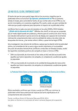 PAGE 6
¿SI NO ES EL CLICK, ENTONCES QUÉ?
El hecho de que tan poca gente haga click en los anuncios, ¿significa que la
publicidad online no funciona? La respuesta: ¡absolutamente no! Por el contrario,
señala el simple, pero contundente hecho, de que confiar sólo en los CTRs es una
acción incompleta y en ocasiones engañosa. Por suerte, existe una gran cantidad de
métricas que puede emplearse para demostrar el impacto de la publicidad online.
comScore llevó a cabo una serie de estudios en los años 2009 y 2010 titulados
“¿Dónde está la relevancia del click?” (Whither the click?), en los que se comprobó
que el medio digital puede ser poderoso y efectivo para la construcción de la marca.
Los estudios demostraron que los anuncios de display son capaces de incrementar
métricas de comportamiento tales como la cantidad de visitas a los sitios web, las
búsquedas de marcas, y las ventas online u offline, a pesar de los bajos CTRs.
Una investigación más reciente de comScore, expuso que la relación entre la publicidad
online y la consolidación de la marca sigue siendo importante en la actualidad.
Una serie de estudios ActionLift de comScore conducidos en Estados Unidos, reveló
los siguientes resultados positivos de campaña en base a mínimos CTRs:
•	 23% es el promedio de incremento en las visitas al sitio web del anunciante entre
aquellos que fueron expuestos a la campaña, en comparación a audiencias iguales
no expuestas.
•	 13% es el promedio de incremento en la cantidad de búsquedas de marca entre
aquellos que fueron expuestos a la campaña, en comparación a audiencias iguales
no expuestas.
La Publicidad Online Genera un Incremento en los Indicadores de Construcción de Marca
Incremento en el uso de
términos de búsqueda
Incremento en Visitas
23% 13%
Estos resultados confirman que incluso cuando los CTRs son mínimos, la
publicidad online tiene potencial de impactar de forma significativa en el
comportamiento del consumidor.
Fuente: comScore Action Lift Normative Data para EEUU, 2014.
Los datos se informan en un promedio de hasta 4 semanas después de la exposición.
 
