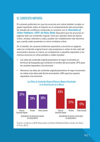 EL CONTEXTO IMPORTA
El contexto publicitario en que los anuncios son vistos también cumple un
papel importante sobre el impacto en el comportamiento del consumidor.
Un estudio de comScore conducido en conjunto con la Association of
Online Publishers (AOP) del Reino Unido descubrió que los anuncios en
páginas web con contenido original, como por ejemplo sitios de diarios
online, revistas, televisión y radio, pueden ser notablemente más efectivos
que cuando están presentes en otros contextos online.
En el estudio, los usuarios británicos expuestos a anuncios en páginas
web con contenido original fueron más propensos a visitar el sitio web del
anunciante y buscar su marca, en comparación a aquellos expuestos a los
mismos anuncios en otros portales o redes sociales:
•	 Los sitios de contenido original presentaron el mayor incremento en
términos de búsqueda que contienen el nombre del anunciante: 37% para
los usuarios expuestos a los anuncios.
•	 Asimismo, los sitios de contenido original presentaron el mayor incremento
en visitas a los sitios web de los anunciantes: 43% para los usuarios
expuestos a los anuncios.
PAGE 7
Los Sitios de Contenido Original Obtienen Mejores Resultados
en la Construcción de la Marca
Sitios de
Contenido Original
INCREMENTO EN BÚSQUEDAS ONLINE
DE ANUNCIANTES
INCREMENTO EN VISITAS A SITIOS WEB
DE ANUNCIANTES
Sitios de
Contenido Original
Portales PortalesRedes Sociales Redes Sociales
37%
29% 30%
43%
21%
17%
Fuente: comScore y AOP (Association of Online Publishers) Reino Unido, the Value
of Trust, 2012.
 