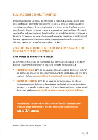 PAGE 9
ELIMINACIÓN DE COOKIES Y TARGETING
Una de las máximas promesas de Internet es la habilidad que proporciona a los
anunciantes para segmentar con extrema precisión y entregar a los usuarios un
mensaje personalizado. El targeting basado en cookies sin duda colabora con el
cumplimiento de esta promesa, gracias a su capacidad para identificar información
demográfica y de comportamiento valiosa. Ésta es una de las razones por la cual el
targeting por cookies se convirtió en una estrategia tan popular en el sector digital.
Aun así, hay que tener en cuenta importantes consideraciones al momento de
planear y evaluar las campañas que emplean cookies.
¿POR QUÉ LOS MÉTODOS DE MEDICIÓN BASADOS SOLAMENTE EN
COOKIES PUEDEN NO SER ÓPTIMOS?
Altos índices de eliminación de cookies
La eliminación de cookies es una realidad que acarrea desafíos para la medición
precisa de audiencias digitales y el targeting correcto de la publicidad.
•	 COOKIES DE ORIGEN. 29% de los usuarios latinoamericanos de Internet eliminan
las cookies de sitios web todos los meses, (también conocidas como first party
cookies) y lo hacen un promedio de 4 veces durante ese período de tiempo.
•	 COOKIES DE TERCEROS. 38% de los usuarios latinoamericanos de Internet
eliminan las cookies de terceros (asociadas a publicidad, contenido incrustado,
contenido hospedado, o aplicaciones de rich media administradas por un dominio
de tercero) y lo hacen un promedio de 6 veces durante ese período de tiempo.
Generalmente un sistema centrado en una medición de visitas basado solamente
en cookies, puede sobre estimar la cifra real de visitantes únicos mensuales
hasta 2.4 veces.
Fuente: comScore Custom Analysis, 2014.
 