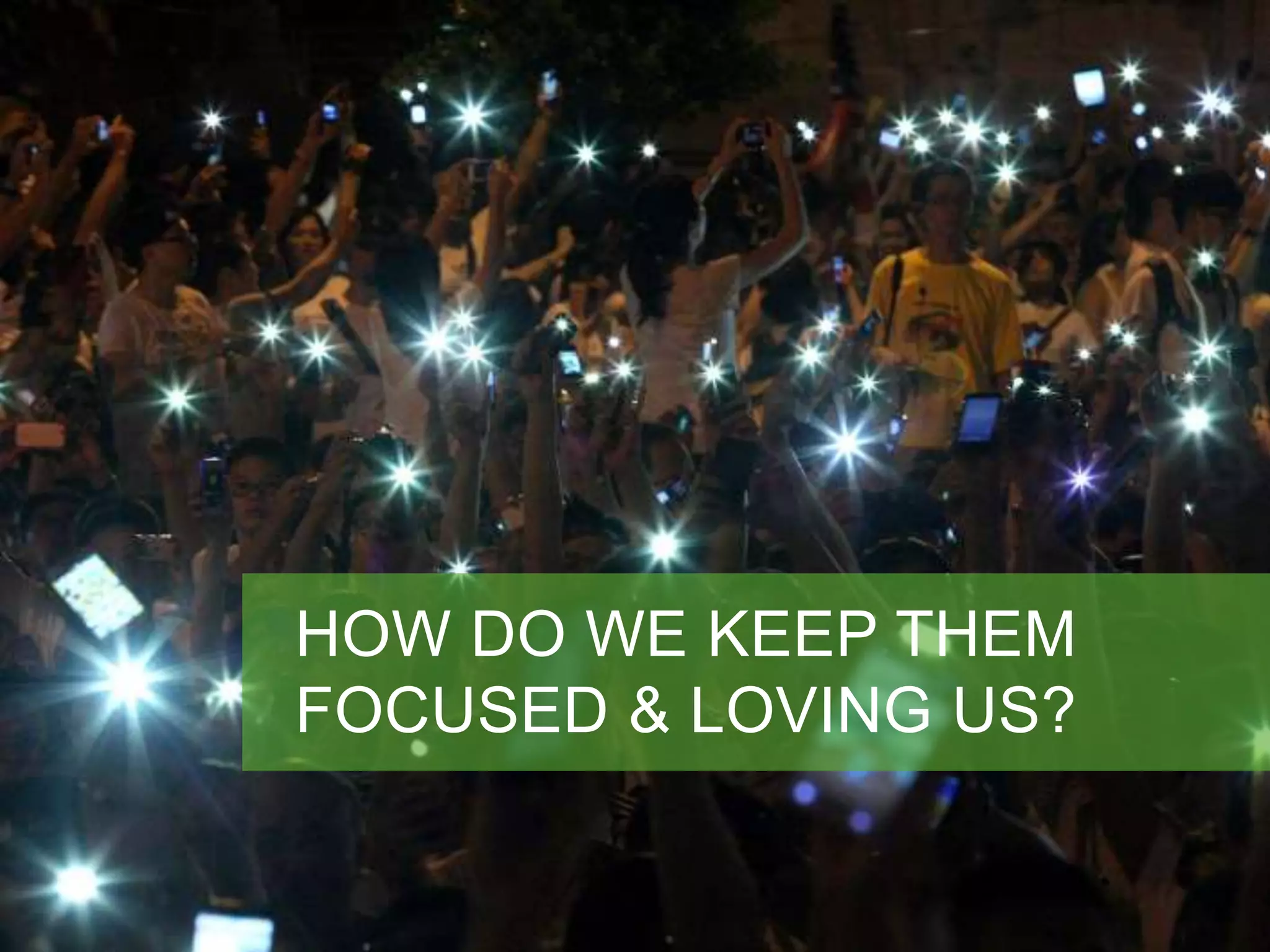 HOW DO WE KEEP THEM 
FOCUSED & LOVING US? 
 