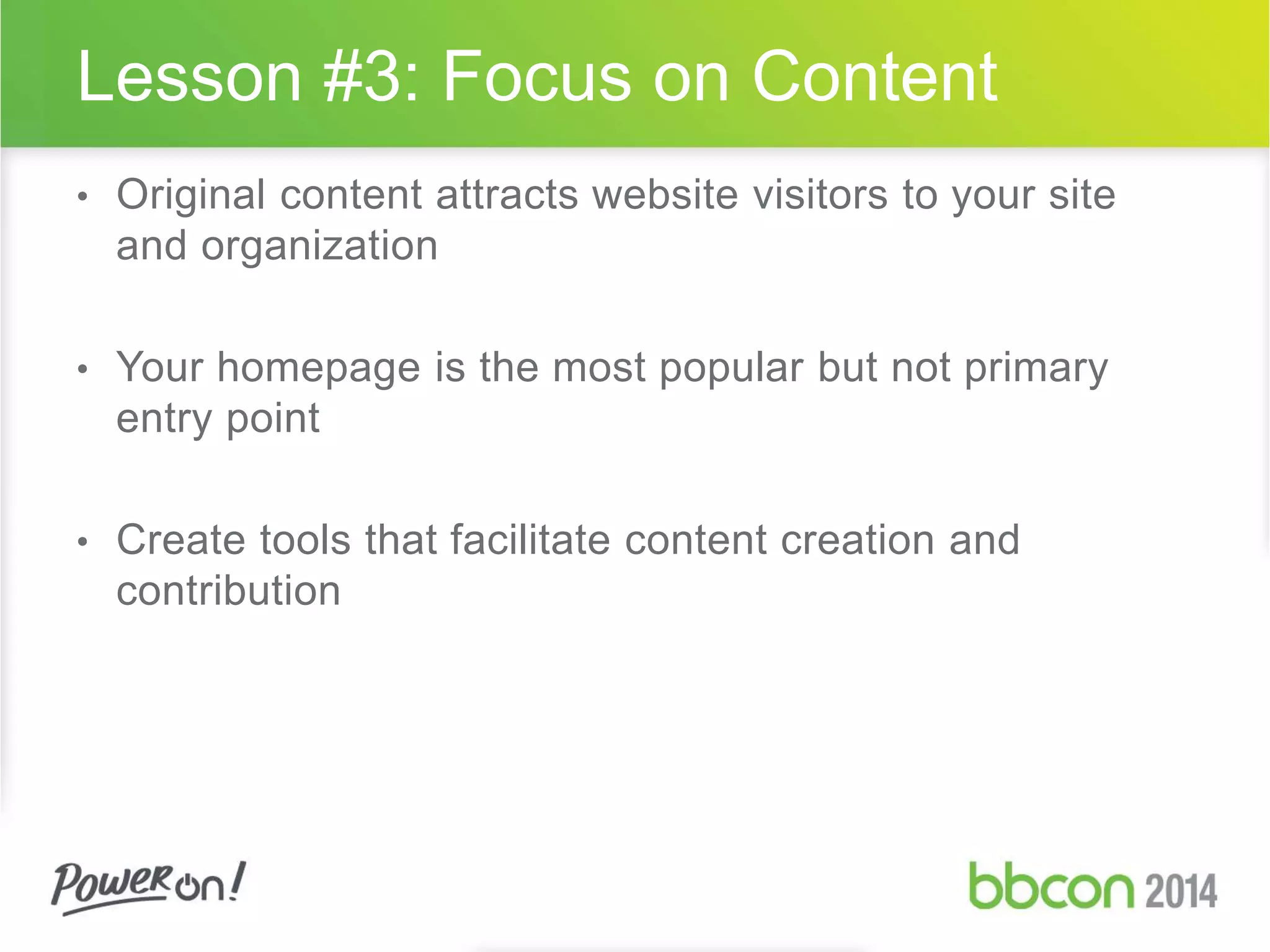 Lesson #3: Focus on Content 
• Original content attracts website visitors to your site 
and organization 
• Your homepage is the most popular but not primary 
entry point 
• Create tools that facilitate content creation and 
contribution 
 
