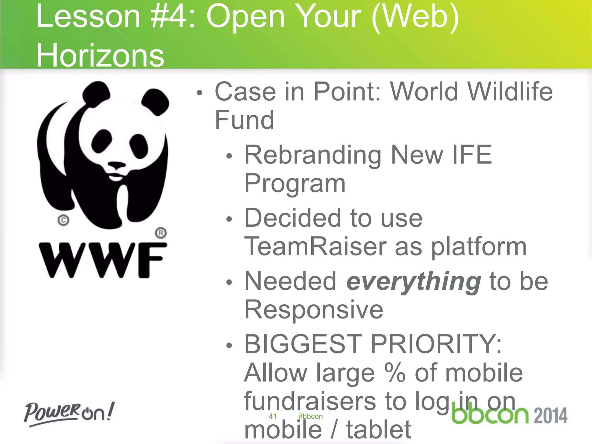 Lesson #4: Open Your (Web) 
Horizons 
• Case in Point: World Wildlife 
Fund 
• Rebranding New IFE 
Program 
• Decided to use 
TeamRaiser as platform 
• Needed everything to be 
Responsive 
• BIGGEST PRIORITY: 
Allow large % of mobile 
fundraisers to log in on 
41 #bbcon 
mobile / tablet 
 
