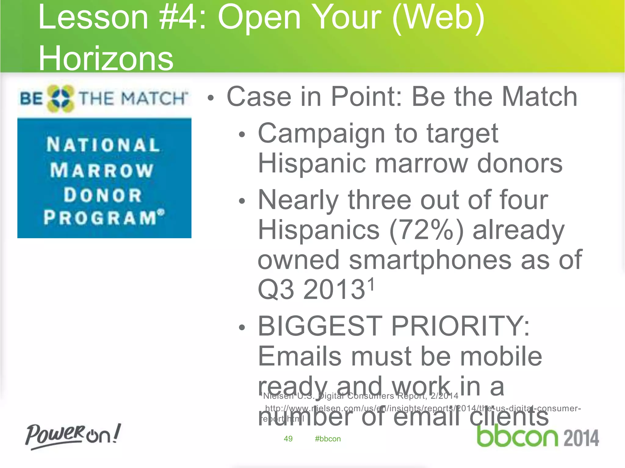 Lesson #4: Open Your (Web) 
Horizons 
• Case in Point: Be the Match 
• Campaign to target 
Hispanic marrow donors 
• Nearly three out of four 
Hispanics (72%) already 
owned smartphones as of 
Q3 20131 
• BIGGEST PRIORITY: 
Emails must be mobile 
ready and work in a 
1Nielsen U.S. Digital Consumers Report, 2/2014 
number http://www.nielsen.com/us/en/insights/reports/2014/the-us-digital-consumer-report. 
html 
of email clients 
49 #bbcon 
 