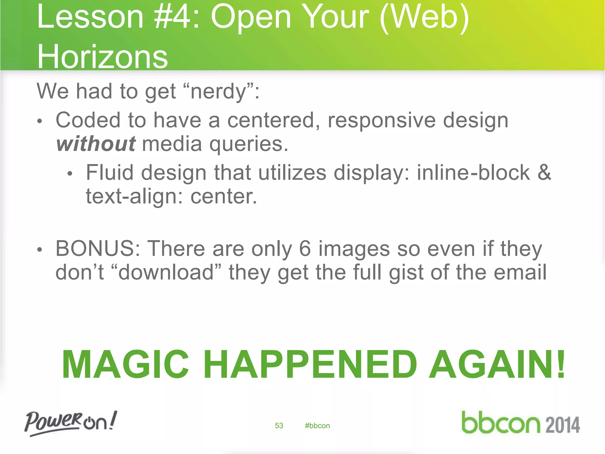 Lesson #4: Open Your (Web) 
Horizons 
We had to get “nerdy”: 
• Coded to have a centered, responsive design 
without media queries. 
• Fluid design that utilizes display: inline-block & 
text-align: center. 
• BONUS: There are only 6 images so even if they 
don’t “download” they get the full gist of the email 
MAGIC HAPPENED AGAIN! 
53 #bbcon 
 