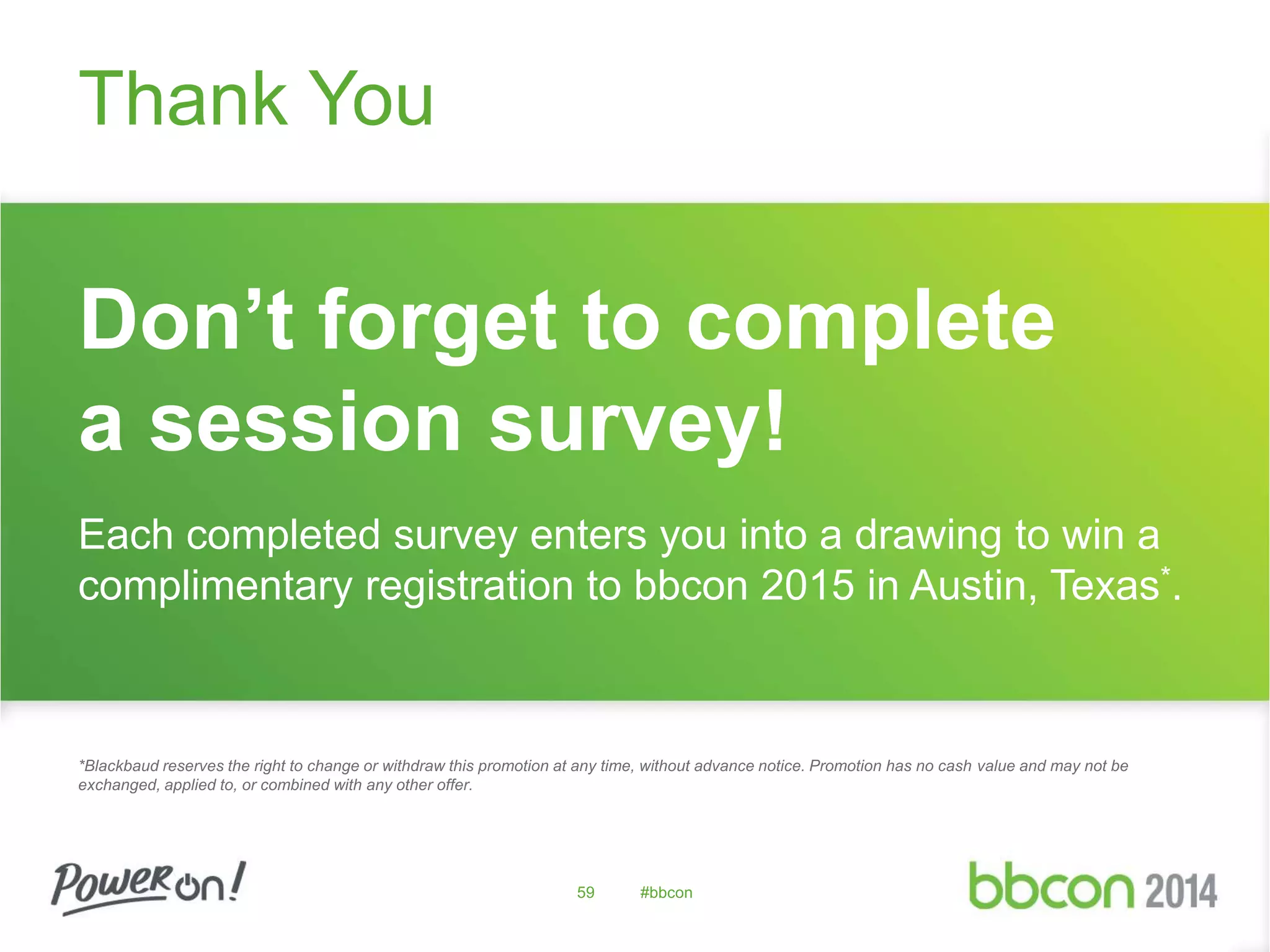 Don’t forget to complete 
a session survey! 
Each completed survey enters you into a drawing to win a 
complimentary registration to bbcon 2015 in Austin, Texas*. 
*Blackbaud reserves the right to change or withdraw this promotion at any time, without advance notice. Promotion has no cash value and may not be 
exchanged, applied to, or combined with any other offer. 
59 #bbcon 
Thank You 
