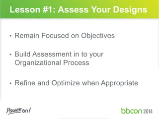Lesson #1: Assess Your Designs 
• Remain Focused on Objectives 
• Build Assessment in to your 
Organizational Process 
• Refine and Optimize when Appropriate 
 