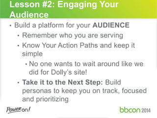 Lesson #2: Engaging Your 
Audience 
• Build a platform for your AUDIENCE 
• Remember who you are serving 
• Know Your Action Paths and keep it 
simple 
• No one wants to wait around like we 
did for Dolly’s site! 
• Take it to the Next Step: Build 
personas to keep you on track, focused 
and prioritizing 
 