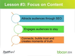 Lesson #3: Focus on Content 
Attracts audiences through SEO 
Engages audiences to stay 
Connects, builds trust and 
creates moments of truth 
 