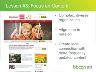 Lesson #3: Focus on Content 
• Complex, diverse 
organization 
• Align tone to 
mission 
• Create local 
connection with 
more frequently 
updated content 
 