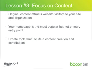 Lesson #3: Focus on Content 
• Original content attracts website visitors to your site 
and organization 
• Your homepage is the most popular but not primary 
entry point 
• Create tools that facilitate content creation and 
contribution 
 