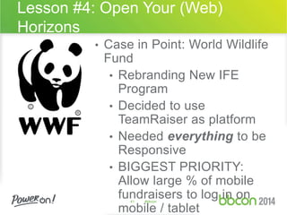 Lesson #4: Open Your (Web) 
Horizons 
• Case in Point: World Wildlife 
Fund 
• Rebranding New IFE 
Program 
• Decided to use 
TeamRaiser as platform 
• Needed everything to be 
Responsive 
• BIGGEST PRIORITY: 
Allow large % of mobile 
fundraisers to log in on 
41 #bbcon 
mobile / tablet 
 