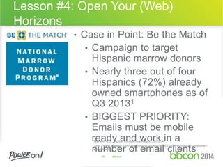 Lesson #4: Open Your (Web) 
Horizons 
• Case in Point: Be the Match 
• Campaign to target 
Hispanic marrow donors 
• Nearly three out of four 
Hispanics (72%) already 
owned smartphones as of 
Q3 20131 
• BIGGEST PRIORITY: 
Emails must be mobile 
ready and work in a 
1Nielsen U.S. Digital Consumers Report, 2/2014 
number http://www.nielsen.com/us/en/insights/reports/2014/the-us-digital-consumer-report. 
html 
of email clients 
49 #bbcon 
 