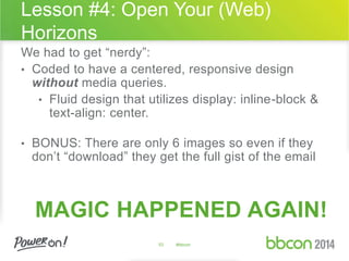 Lesson #4: Open Your (Web) 
Horizons 
We had to get “nerdy”: 
• Coded to have a centered, responsive design 
without media queries. 
• Fluid design that utilizes display: inline-block & 
text-align: center. 
• BONUS: There are only 6 images so even if they 
don’t “download” they get the full gist of the email 
MAGIC HAPPENED AGAIN! 
53 #bbcon 
 