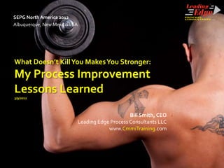 SEPG North America 2012
Albuquerque, New Mexico USA




What Doesn’t Kill You Makes You Stronger:
My Process Improvement
Lessons Learned
3/9/2012




                                                   Bill Smith, CEO
                              Leading Edge Process Consultants LLC
                                          www.CmmiTraining.com
 