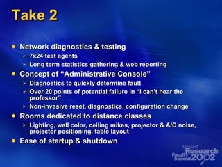 Take 2 Network diagnostics & testing 7x24 test agents Long term statistics gathering & web reporting Concept of “Administrative Console” Diagnostics to quickly determine fault Over 20 points of potential failure in “I can’t hear the professor” Non-invasive reset, diagnostics, configuration change Rooms dedicated to distance classes Lighting, wall color, ceiling mikes, projector & A/C noise, projector positioning, table layout Ease of startup & shutdown 