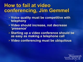 How to fail at video conferencing, Jim Gemmel Voice quality must be competitive with telephony Video should increase, not decrease ‘presence’ Starting up a video conference should be as easy as making a telephone call Video conferencing must be ubiquitous 
