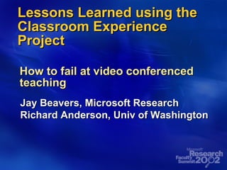 Lessons Learned using the Classroom Experience Project How to fail at video conferenced teaching Jay Beavers, Microsoft Research Richard Anderson, Univ of Washington 
