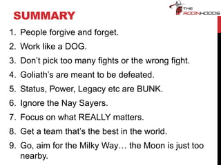SUMMARY
1. People forgive and forget.
2. Work like a DOG.
3. Don’t pick too many fights or the wrong fight.
4. Goliath’s are meant to be defeated.
5. Status, Power, Legacy etc are BUNK.
6. Ignore the Nay Sayers.
7. Focus on what REALLY matters.
8. Get a team that’s the best in the world.
9. Go, aim for the Milky Way… the Moon is just too
nearby.
 