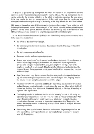 The HR has to push the top management to define the vision of the organization for the
recession as the roles in the organization can be clearly defined. The top management has to
set the vision for the strategic initiatives as the whole organization can share the same goals.
It is very painful for the top management to define such goals, but the employees and
managers can support the painful way to prosperity, when they believe and trust their leaders.
HR needs to also define some HR initiatives in the times of recession. These initiatives will
help organization to be focuses on the analysis of the current situation and the unlocking the
potential for the future growth. Human Resources has to quickly react in the recession and
HR has to bring several initiatives to save the organization from the bankruptcy.
The HR Recession Initiatives are not just about the cost cutting, the recession initiatives have
to be focused in more areas:
• To optimize the manpower strength.
• To take strategic initiatives to increase the productivity and efficiency of the entire
organization.
• To work on compensation benefits.
• Redesign training and development programs.
• Ensure your organization’s policies and handbooks are up to date. Remember that an
annual review of your employee handbook for compliance by an experienced
professional is highly recommended. Also, each employee having a copy of the
employee handbook is not enough. They have to be able to read and understand the
content. Be sure that you provide employees a handbook in a language they can read
and understand.
• Layoffs are never easy. Ensure you are familiar with your legal responsibilities in a
lay off to minimize your organization's risk. Be sure that you have properly defined
the criteria you are using to determine who will be let go.
• Alternative Workweek Schedules and Flexible Scheduling can maximize production
and cut-back on overhead costs for organizations. Be sure you follow all of the DLSE
rules when deciding if an Alternative Workweek Schedule or Flexible Scheduling is
right for your organization.
• Cutting Pay may be an option to consider to save on today’s costs. Is this really an
option for your organization? How are your pay scales as related to the market? Are
you willing to risk losing key employees whose talents may be needed by other
organizations, because you chose to reduce their pay at this time? Remember, you
should not cut pay without a recovering strategy of how you will re-adjust when the
economy has turned.
• Downsizing does require internal document maintenance for your organization. As
jobs are modified and responsibilities are increased changes also must be made to
your job descriptions.
 