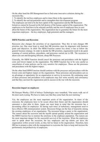 On the other hand the HR Management has to find some innovative solutions during the
recession like,
1. To identify the real key employees and to intact them in the organization
2. To identify the real top potentials and to strengthen their development program
The employees are told to be the best capital of the organization and the HR Recession
Initiatives cannot be focused on the full destroy of the human capital of the organization. The
employees to be fired have to be selected carefully and the rest of employees have to sure
about the future of the organization. The organization has to guarantee the future for the most
important employees – the key employees, high potentials and the managers.
HRM Priorities and Recession
Recession also changes the priorities of an organization. Thus this in turn changes HR
priorities too. One must keep in mind that HR priorities must be alignment with business
goals and objectives. In short The HRM Function cannot live alone; it has to follow the
general business strategy. In order to decide the HR priorities, organization need to do quick
scanning of current policies, procedures, and processes carried out in HR. The recession is
about cost cuts and designing efficient, cheap HR Processes.
Generally, the HRM Function should cancel the processes and procedures with the highest
costs and lowest impact on the organization. The HRM Function has to be very careful as
cancellation of some policies can be very sensitive for employees. Those are the processes
and procedures with the highest impact.
On the other hand HRM Function should continue with the processes and procedures with the
lowest costs and highest impact on the organization. These processes and procedures acts as
an advantage or opportunity for an organisation to survive in recession. By continuing some
of these processes and procedures even employees may feel some security and consistency
and that they can trust the organization and its success in the war with the recession.
Recession impact on employees
Mr.Narayan Murthy, CEO of Infosys Technologies once remarked, “Our assets walk out of
the door each evening. We have to make sure that they come back the next morning.”
Yes, the employees are the most important assets of the organization. In times of the
recession, the employees have to be secure about their future and the organization should
announce a clear plan to them. Again one must keep in mind that the recession has a
devastating effect on employees. So during such times of turbulence, management need to
have effective HR communication system. Recession brings out the fear of insecurity among
the existing employees of an organisation. The recession brings a panic to the organization.
The rumors about the recession and the layoffs spread quickly around the organization and
the HRM Function has to monitor the emotions in the employee population. The rumors are
the most important danger for the successful survival of the recession. When the employees
start to speak about the recession, the key employees and top talents can leave the
organization within several weeks, as they feel no future in the organization. Therefore, here
HR has to prepare a plan with the management to overcome the fears to keep and increase the
performance and productivity of employees.
 