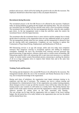 products and services, which will be the leading the growth in the era after the recession. The
employees should know about these topics as they can prepare themselves.
Recruitment during Recession
The recruitment process is the first HR Process to be affected by the recession. Employers
today are facing problems in getting the best people and retaining them. The job vacancies
are cancelled and the HRM Function should come with a new recruitment strategy.
The recruitment freeze is usually the first top management decision, when the sales numbers
goes down. As the top management wants to keep the cash-flow under the control, the
recruitment freeze is the first logical decision.
The recruitment after the recruitment freeze is more selective and the company has to clearly
decide about its priorities as the organization does not carry additional people on its payroll.
The top management decides about the new strategy and the management is allowed to hire
just the missing skills and competencies. Companies are now resorting to options like
Contractual or Project based Hiring, Outplacement, and Reallocation of Work etc.
HR Outsourcing services is an age old concept, earlier and even today most companies
outsource their manpower sourcing to recruitment agencies and staffing & manpower
consultants. Gradually the move has diversified from sourcing non-core processes like
payroll processing, fit gap analysis, reference checks and to a certain extent on-boarding. HR
Outsourcing majorly deals with outsourcing full or part (non-core) processes to a specialist
vendor. In current market scenario Recruitment process outsourcing is catching the attention
of all on as large companies strive to improve their bottom lines and at the same time
maintaining the quality.
Training Needs and Recession
The training and development is the second HR Process to be affected by the recession. The
management decides about the cuts in the investments and Human Resources has to find a
way, how to keep the knowledge in the organization.
During such times of turbulence, the organisation must impart minimum training to its
employees and that also if necessary. The company can survive without training and
development for a limited period of time. In fact organization can conduct training programs
about strategies on how to cope up with the recession. Gone will be days when few days of
training meant a nice vacation in a hill station or a swanky hotel. The training function also
needs to look at this aspect seriously and assist the organization to reduce costs significantly
wherever possible by cutting down on the frills associated with training.
The cost savings can be huge and the organization feels no impact of the lower training
budget. But the period has to be really limited as the organization does not lose the talents
and the internal know how.
 