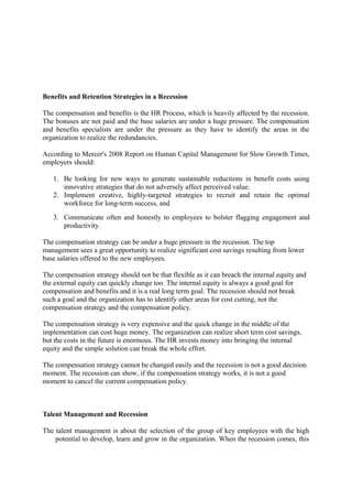 Benefits and Retention Strategies in a Recession
The compensation and benefits is the HR Process, which is heavily affected by the recession.
The bonuses are not paid and the base salaries are under a huge pressure. The compensation
and benefits specialists are under the pressure as they have to identify the areas in the
organization to realize the redundancies.
According to Mercer's 2008 Report on Human Capital Management for Slow Growth Times,
employers should:
1. Be looking for new ways to generate sustainable reductions in benefit costs using
innovative strategies that do not adversely affect perceived value.
2. Implement creative, highly-targeted strategies to recruit and retain the optimal
workforce for long-term success, and
3. Communicate often and honestly to employees to bolster flagging engagement and
productivity.
The compensation strategy can be under a huge pressure in the recession. The top
management sees a great opportunity to realize significant cost savings resulting from lower
base salaries offered to the new employees.
The compensation strategy should not be that flexible as it can breach the internal equity and
the external equity can quickly change too. The internal equity is always a good goal for
compensation and benefits and it is a real long term goal. The recession should not break
such a goal and the organization has to identify other areas for cost cutting, not the
compensation strategy and the compensation policy.
The compensation strategy is very expensive and the quick change in the middle of the
implementation can cost huge money. The organization can realize short term cost savings,
but the costs in the future is enormous. The HR invests money into bringing the internal
equity and the simple solution can break the whole effort.
The compensation strategy cannot be changed easily and the recession is not a good decision
moment. The recession can show, if the compensation strategy works, it is not a good
moment to cancel the current compensation policy.
Talent Management and Recession
The talent management is about the selection of the group of key employees with the high
potential to develop, learn and grow in the organization. When the recession comes, this
 