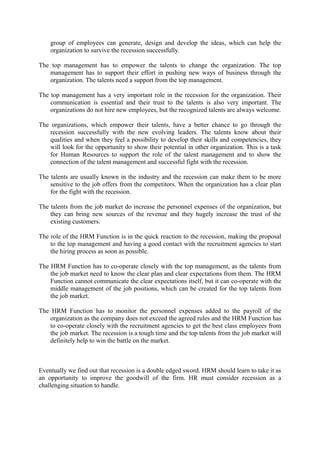 group of employees can generate, design and develop the ideas, which can help the
organization to survive the recession successfully.
The top management has to empower the talents to change the organization. The top
management has to support their effort in pushing new ways of business through the
organization. The talents need a support from the top management.
The top management has a very important role in the recession for the organization. Their
communication is essential and their trust to the talents is also very important. The
organizations do not hire new employees, but the recognized talents are always welcome.
The organizations, which empower their talents, have a better chance to go through the
recession successfully with the new evolving leaders. The talents know about their
qualities and when they feel a possibility to develop their skills and competencies, they
will look for the opportunity to show their potential in other organization. This is a task
for Human Resources to support the role of the talent management and to show the
connection of the talent management and successful fight with the recession.
The talents are usually known in the industry and the recession can make them to be more
sensitive to the job offers from the competitors. When the organization has a clear plan
for the fight with the recession.
The talents from the job market do increase the personnel expenses of the organization, but
they can bring new sources of the revenue and they hugely increase the trust of the
existing customers.
The role of the HRM Function is in the quick reaction to the recession, making the proposal
to the top management and having a good contact with the recruitment agencies to start
the hiring process as soon as possible.
The HRM Function has to co-operate closely with the top management, as the talents from
the job market need to know the clear plan and clear expectations from them. The HRM
Function cannot communicate the clear expectations itself, but it can co-operate with the
middle management of the job positions, which can be created for the top talents from
the job market.
The HRM Function has to monitor the personnel expenses added to the payroll of the
organization as the company does not exceed the agreed rules and the HRM Function has
to co-operate closely with the recruitment agencies to get the best class employees from
the job market. The recession is a tough time and the top talents from the job market will
definitely help to win the battle on the market.
Eventually we find out that recession is a double edged sword. HRM should learn to take it as
an opportunity to improve the goodwill of the firm. HR must consider recession as a
challenging situation to handle.
 