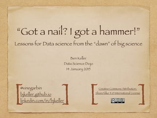 “Got a nail? I got a hammer!”
Lessons for Data science from the “dawn” of big science
Ben Keller
Data Science Dojo
14 January 2015
@vinegarbin 
bjkeller.github.io 
linkedin.com/in/bjkeller[ ]
Creative Commons Attribution-
ShareAlike 4.0 International License
][
 