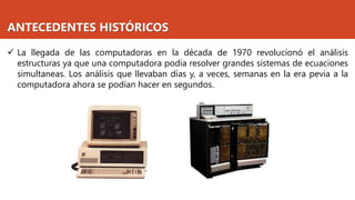 ANTECEDENTES HISTÓRICOS
✓ La llegada de las computadoras en la década de 1970 revolucionó el análisis
estructuras ya que una computadora podía resolver grandes sistemas de ecuaciones
simultaneas. Los análisis que llevaban días y, a veces, semanas en la era pevia a la
computadora ahora se podían hacer en segundos.
 