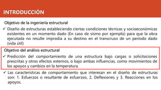 INTRODUCCIÓN
✓ Predicción del comportamiento de una estructura bajo cargas o solicitaciones
prescritas y otros efectos externos, o bajo ambas influencias, como movimientos de
los apoyos y cambios en la temperatura.
Objetivo del análisis estructural
Objetivo de la ingeniería estructural
✓ Diseño de estructuras estableciendo ciertas condiciones técnicas y socioeconómicas
existentes en un momento dado (En caso de sismo por ejemplo) para que la obra
ejecutada no resulte improdia a su destino en el transcruso de un período dado
(vida útil)
✓ Las características de comportamiento que interesan en el diseño de estructuras
son: 1. Esfuerzos o resultante de esfuerzos, 2. Deflexiones y 3. Reacciones en los
apoyos.
 