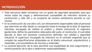 INTRODUCCIÓN
✓ Toda estructura debe concebirse con un grado de seguridad apropiado, para que
resista todas las cargas y deformaciones susceptibles de intervenir durante su
construcción y vida útil, y se comporte de manera satisfactoria durante su uso
normal.
✓ En la construcción de una obra civil, son directamente responsables todo el personal
que intervinen en ella, desde su concepción hasta la entrega de la obra. El ingeniero
calculista, encargado de realizar el análisis y diseño estructural, el ingeniero
geotecnista, define los parámetros adecuados del suelo, el constructor, el cual debe
ejecutar la obra con procesos constructivos definidos con calidad y seguridad
industrial, el supervisor, encargado de intervenir en el contrato exigiendo que se
cumplan las especificaciones estipuladas en el diseño estructural, arquitectónico y
materiales, y los proveedores de insumos y materiales.
✓ La correcta ejecución de la obra permitirá una trazabilidad de esta (seguimiento y
control posterior de la obra o determinar responsabilidades).
 