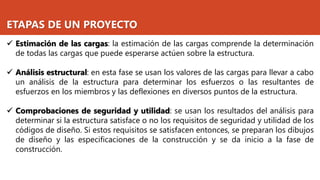 ETAPAS DE UN PROYECTO
✓ Estimación de las cargas: la estimación de las cargas comprende la determinación
de todas las cargas que puede esperarse actúen sobre la estructura.
✓ Análisis estructural: en esta fase se usan los valores de las cargas para llevar a cabo
un análisis de la estructura para determinar los esfuerzos o las resultantes de
esfuerzos en los miembros y las deflexiones en diversos puntos de la estructura.
✓ Comprobaciones de seguridad y utilidad: se usan los resultados del análisis para
determinar si la estructura satisface o no los requisitos de seguridad y utilidad de los
códigos de diseño. Si estos requisitos se satisfacen entonces, se preparan los dibujos
de diseño y las especificaciones de la construcción y se da inicio a la fase de
construcción.
 