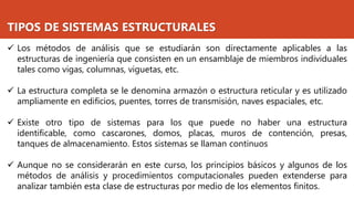 TIPOS DE SISTEMAS ESTRUCTURALES
✓ Los métodos de análisis que se estudiarán son directamente aplicables a las
estructuras de ingeniería que consisten en un ensamblaje de miembros individuales
tales como vigas, columnas, viguetas, etc.
✓ La estructura completa se le denomina armazón o estructura reticular y es utilizado
ampliamente en edificios, puentes, torres de transmisión, naves espaciales, etc.
✓ Existe otro tipo de sistemas para los que puede no haber una estructura
identificable, como cascarones, domos, placas, muros de contención, presas,
tanques de almacenamiento. Estos sistemas se llaman continuos
✓ Aunque no se considerarán en este curso, los principios básicos y algunos de los
métodos de análisis y procedimientos computacionales pueden extenderse para
analizar también esta clase de estructuras por medio de los elementos finitos.
 