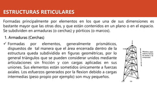 ESTRUCTURAS RETICULARES
Formadas principalmente por elementos en los que una de sus dimensiones es
bastante mayor que las otras dos, y que están contenidos en un plano o en el espacio.
Se subdividen en armaduras (o cerchas) y pórticos (o marcos).
1. Armaduras (Cerchas)
✓ Formadas por elementos, generalmente prismáticos,
dispuestos de tal manera que el área encerrada dentro de la
estructura queda subdividida en figuras geométricas, por lo
general triángulos que se pueden considerar unidos mediante
articulaciones sin fricción y con cargas aplicadas en sus
uniones. Sus elementos están sometidos únicamente a fuerzas
axiales. Los esfuerzos generados por la flexion debido a cargas
intermedias (peso propio por ejemplo) son muy pequeños.
 