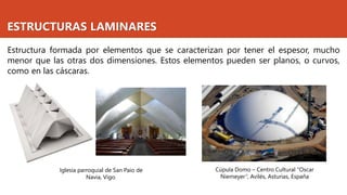 ESTRUCTURAS LAMINARES
Estructura formada por elementos que se caracterizan por tener el espesor, mucho
menor que las otras dos dimensiones. Estos elementos pueden ser planos, o curvos,
como en las cáscaras.
Iglesia parroquial de San Paio de
Navia, Vigo.
Cúpula Domo – Centro Cultural "Oscar
Niemeyer“, Avilés, Asturias, España
 