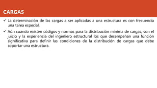 CARGAS
✓ La determinación de las cargas a ser aplicadas a una estructura es con frecuencia
una tarea especial.
✓ Aún cuando existen códigos y normas para la distribución mínima de cargas, son el
juicio y la experiencia del ingeniero estructural los que desempeñan una función
significativa para definir las condiciones de la distribución de cargas que debe
soportar una estructura.
 