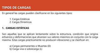 TIPOS DE CARGAS
En general las cargas pueden clasificarse en los siguientes tipos:
1. Cargas Estáticas
2. Cargas Dinámicas
1. CARGAS ESTÁTICAS
Son aquellas que se aplican lentamente sobre la estructura, condición que origina
esfuerzos y deformaciones que alcanzan sus valores máximos en conjunto con la carga
máxima. Estas cargas prácticamente no producen vibraciones y se clasifican en:
a) Cargas permanentes o Muertas (D)
b) Carga viva o sobrecarga (L)
 