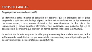TIPOS DE CARGAS
Cargas permanentes o Muertas (D)
Se denomina carga muerta al conjunto de acciones que se producen por el peso
propio de la construcción; incluye el peso de la estructura misma y el de los elementos
no estructurales, como muros divisorios, los revestimientos de los pisos, las
instalaciones y todos aquellos elementos que conservan una posición fija en la
construcción, de manera que gravitan en forma permanente sobre la estructura.
La evaluación de esta carga es sencilla, ya que solo requiere la determinación de los
volúmenes de los distintos componentes de la construcción y su multiplicación por los
pesos volumétricos de sus materiales constitutivos.
 